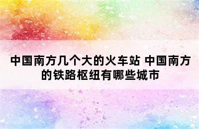 中国南方几个大的火车站 中国南方的铁路枢纽有哪些城市